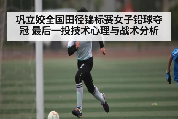 巩立姣全国田径锦标赛女子铅球夺冠 最后一投技术心理与战术分析