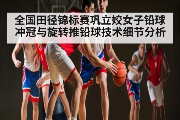 全国田径锦标赛巩立姣女子铅球冲冠与旋转推铅球技术细节分析