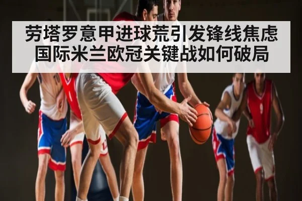 劳塔罗意甲进球荒引发锋线焦虑 国际米兰欧冠关键战如何破局
