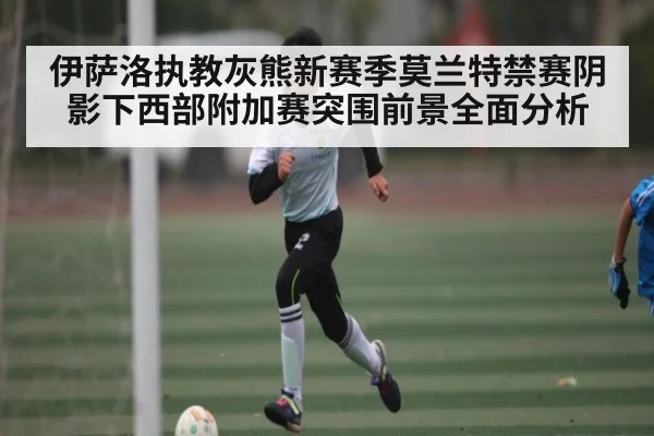 伊萨洛执教灰熊新赛季莫兰特禁赛阴影下西部附加赛突围前景全面分析